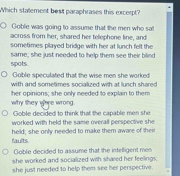 Which statement best paraphrases this excerpt?
Goble was going to assume that the men who sat
across from her, shared her telephone line, and
sometimes played bridge with her at lunch felt the
same; she just needed to help them see their blind
spots.
Goble speculated that the wise men she worked
with and sometimes socialized with at lunch shared
her opinions; she only needed to explain to them
why they whre wrong.
Goble decided to think that the capable men she
worked with held the same overall perspective she
held; she only needed to make them aware of their
faults.
Goble decided to assume that the intelligent men
she worked and socialized with shared her feelings;
she just needed to help them see her perspective.