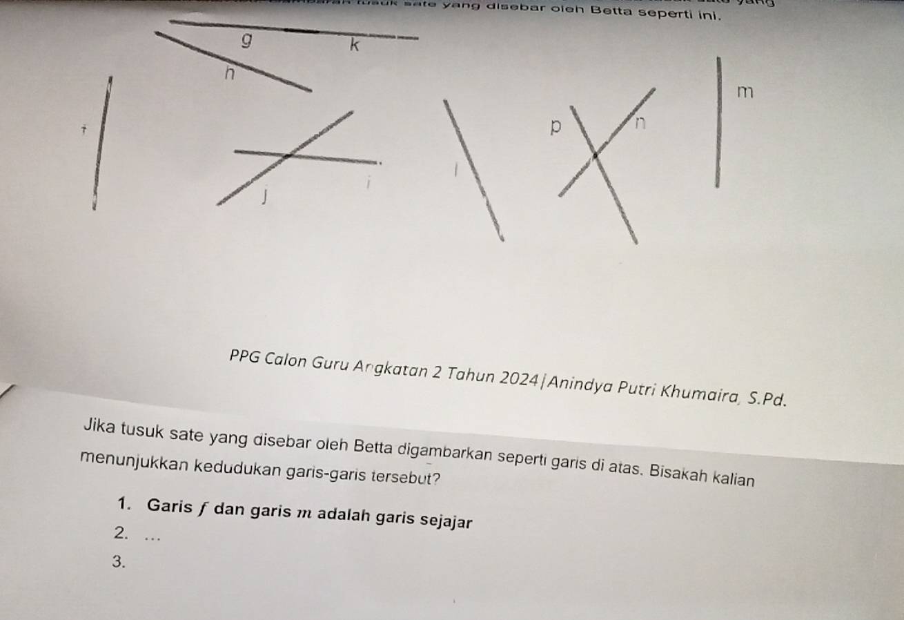 sate yang disebar oieh Betta seperti ini.
m
p
PPG Calon Guru Angkatan 2 Tahun 2024|Anindya Putri Khumaira, S. Pd. 
Jika tusuk sate yang disebar oleh Betta digambarkan seperti garis di atas. Bisakah kalian 
menunjukkan kedudukan garis-garis tersebut? 
1. Garis ƒ dan garis m adalah garis sejajar 
2. … 
3.