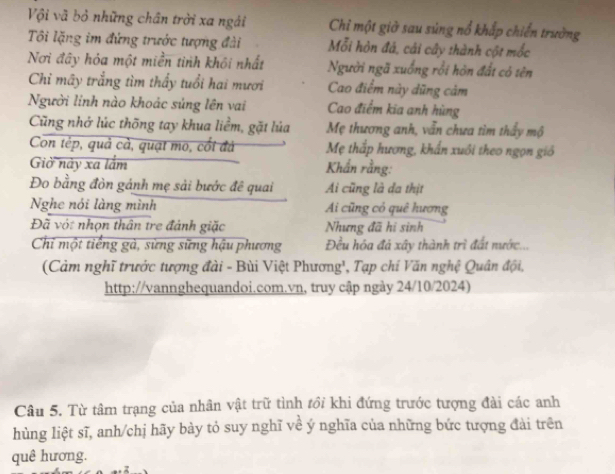 Vội vã bỏ những chân trời xa ngài Chỉ một giờ sau súng nổ khấp chiến trường 
Tôi lặng im đứng trước tượng đài Mỗi hòn đá, cái cây thành cột mốc 
Nơi đây hóa một miền tinh khôi nhất Người ngã xuống rồi hôn đất có tên 
Chỉ mây trắng tìm thấy tuổi hai mươi Cao điểm này dũng cảm 
Người linh nào khoác súng lên vai Cao điểm kĩa anh hùng 
Cũng nhớ lúc thống tay khua liềm, gặt lúa Mẹ thương anh, vẫn chưa tìm thấy mộ 
Con tép, quả cả, quạt mo, cối đá Mẹ thấp hương, khẩn xuôi theo ngọn giố 
Giờ này xa lắm Khẩn rằng: 
Đo bằng đòn gánh mẹ sải bước đê quai Ai cũng là đa thịt 
Nghe nói làng mình Ai cũng có quê hương 
Đã vớt nhọn thân tre đánh giặc Nhưng đã hi sinh 
Chỉ một tiếng gà, sừng sững hậu phương Đều hóa đá xây thành trì đất nước... 
(Cảm nghĩ trước tượng đài - Bùi Việt Phương', Tạp chí Văn nghệ Quân đội, 
http://vannghequandoi.com.vn, truy cập ngày 24/10/2024) 
Câu 5. Từ tâm trạng của nhân vật trữ tình tồi khi đứng trước tượng đài các anh 
hùng liệt sĩ, anh/chị hãy bày tỏ suy nghĩ về ý nghĩa của những bức tượng đài trên 
quê hương.