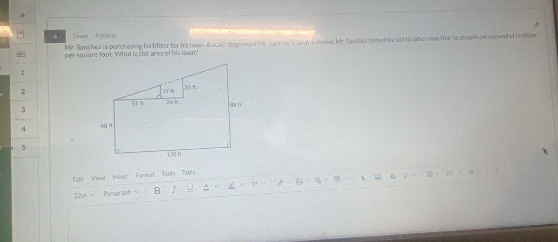 Essay 4 points 
Mr. Sanchez is purchasing fertilizer for his lawn. A scale diagram of Mr. Sanchez's lawn is shown. Mr. Sanchez tested his soil to determine that he should use a pound of fertilizer 
per square foot. What is the area of his lawn? 
1 
2 
3 
4 
5 
Edit View Insert Format Tools Table 
L 
12pt √ Paragraph B I