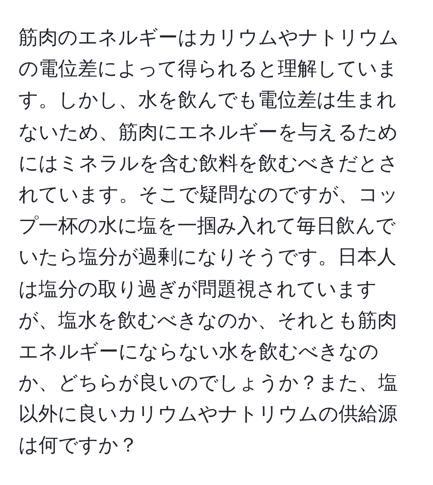 筋肉のエネルギーはカリウムやナトリウムの電位差によって得られると理解しています。しかし、水を飲んでも電位差は生まれないため、筋肉にエネルギーを与えるためにはミネラルを含む飲料を飲むべきだとされています。そこで疑問なのですが、コップ一杯の水に塩を一掴み入れて毎日飲んでいたら塩分が過剰になりそうです。日本人は塩分の取り過ぎが問題視されていますが、塩水を飲むべきなのか、それとも筋肉エネルギーにならない水を飲むべきなのか、どちらが良いのでしょうか？また、塩以外に良いカリウムやナトリウムの供給源は何ですか？