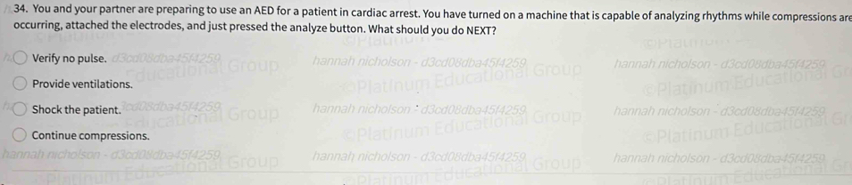 You and your partner are preparing to use an AED for a patient in cardiac arrest. You have turned on a machine that is capable of analyzing rhythms while compressions are
occurring, attached the electrodes, and just pressed the analyze button. What should you do NEXT?
Verify no pulse.
Provide ventilations.
Shock the patient.
Continue compressions.