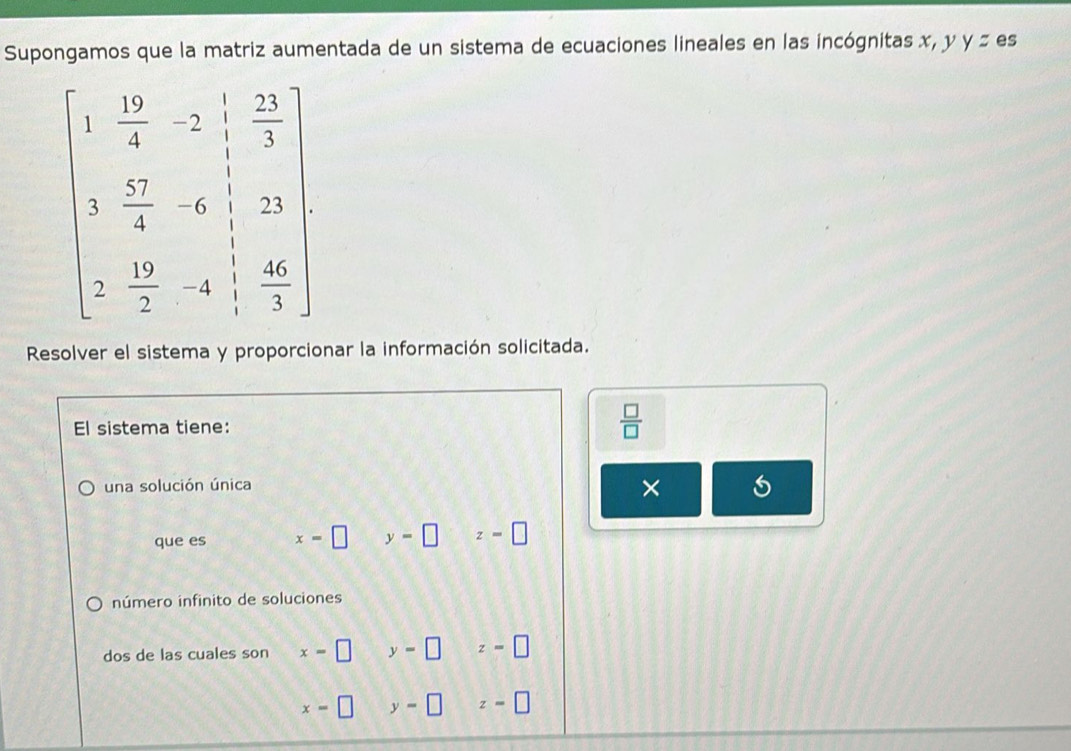 Supongamos que la matriz aumentada de un sistema de ecuaciones lineales en las incógnitas x, y y= es
beginbmatrix 1& 10/2 -2 1/2 &frac 25 02/4 -6 1/2 4&-6 1/2 &2b 12  10/2 &-4& 40/3 endbmatrix
Resolver el sistema y proporcionar la información solicitada.
El sistema tiene:  □ /□  
una solución única
×
que es x=□ y=□ z=□
número infinito de soluciones
dos de las cuales son x=□ y=□ z=□
x=□ beginpmatrix □  □ endpmatrix y=□ z=□