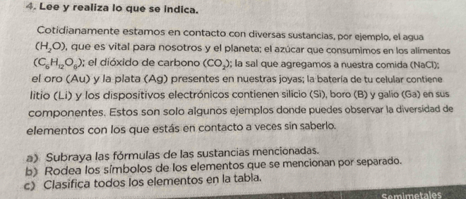 Lee y realiza lo que se indica. 
Cotidianamente estamos en contacto con diversas sustancias, por ejemplo, el agua
(H_2O) , que es vital para nosotros y el planeta; el azúcar que consumimos en los alimentos
(C_6H_12O_6); el dióxido de carbono (CO_2); la sal que agregamos a nuestra comida (NaCl); 
el oro (Au) y la plata (Ag) presentes en nuestras joyas; la batería de tu celular contiene 
litio (Li) y los dispositivos electrónicos contienen silicio (Si), boro (B) y galio (Ga) en sus 
componentes. Estos son solo algunos ejemplos donde puedes observar la diversidad de 
elementos con los que estás en contacto a veces sin saberlo. 
a) Subraya las fórmulas de las sustancias mencionadas. 
b) Rodea los símbolos de los elementos que se mencionan por separado. 
c) Clasifica todos los elementos en la tabia. 
Semimetales