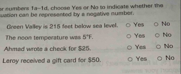 or numbers 1a-1d, choose Yes or No to indicate whether the
tuation can be represented by a negative number.
Green Valley is 215 feet below sea level. Yes No
The noon temperature was 5°F. Yes No
Ahmad wrote a check for $25. Yes No
Leroy received a gift card for $50. Yes No