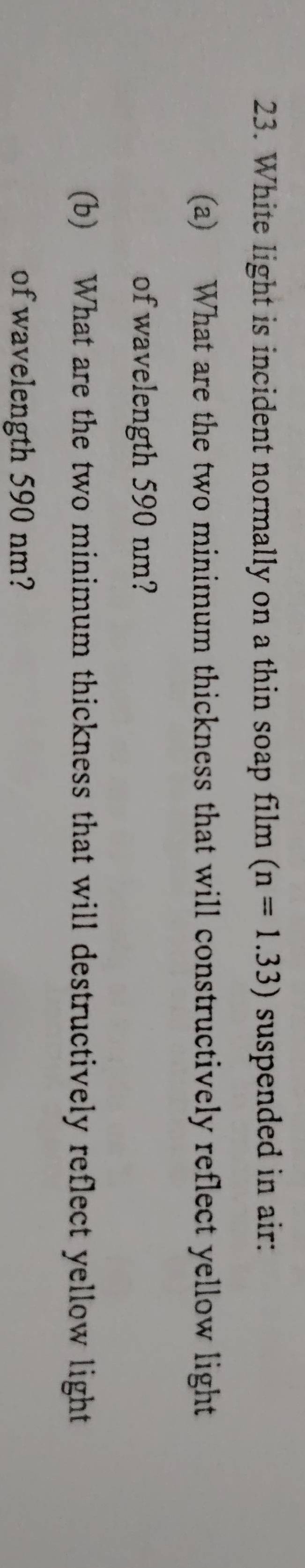 White light is incident normally on a thin soap film (n=1.33) suspended in air: 
(a) What are the two minimum thickness that will constructively reflect yellow light 
of wavelength 590 nm? 
(b) What are the two minimum thickness that will destructively reflect yellow light 
of wavelength 590 nm?