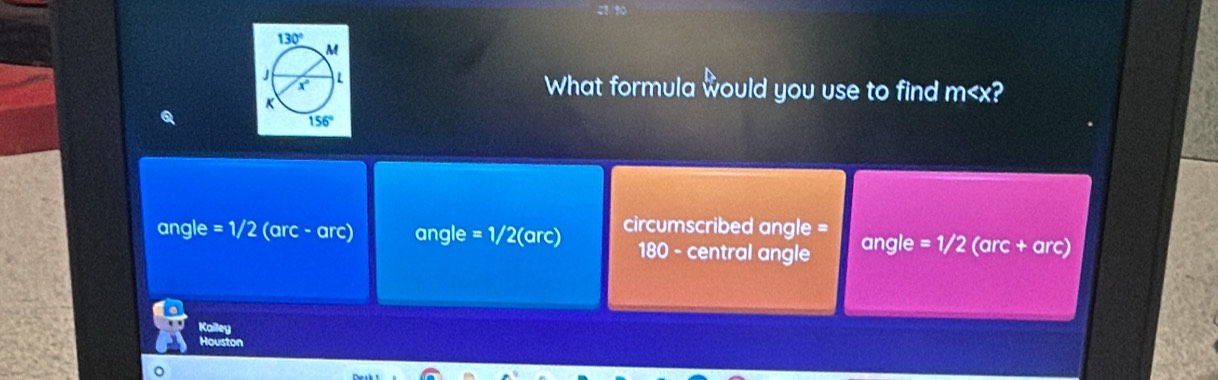 What formula would you use to find m
angle =1/2 (arc - arc) angle =1/2 (arc) circumscribed angle = angle =1/2 (arc + arc)
180 - central angle
Kalley
Houston