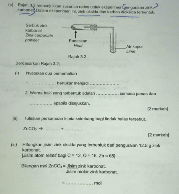 Rajah 3.2 menunjukkan susunan radas untuk eksperimen penguraian zink 
karbonat Dalam eksperimen ini, zink oksida dan karbon dioksida terbentuk. 
Serbuk zink 
karbonat 
Zink carbonate 
powder 
Berdasarkan Rajah 3.2; 
(i) Nyatakan dua pemerhatian 
1. _bertukar menjadi_ 
2. Warna baki yang terbentuk adalah _semasa panas dan 
_apabila disejukkan. 
[2 markah] 
(ii) Tuliskan persamaan kimia seimbang bagi tindak balas tersebut.
ZnCO_3 _+_ 
[2 markah] 
(iii) Hitungkan jisim zink oksida yang terbentuk dari penguraian 12.5 g zink 
karbonat. 
[Jisim atom relatif bagi C=12, O=16, Zn=65]
Bilangan mol ZnCO_3= Jisim zink karbonat. 
Jisim molar zink karbonat. 
= _mol