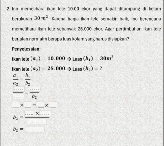 Ino memelihara ikan lele 10.00 ekor yang dapat ditampung di kolam 
berukuran 30m^2. Karena harga ikan lele semakin baik, Ino berencana 
memelihara ikan lele sebanyak 25.000 ekor. Agar pertimbuhan ikan lele 
berjalan normalm berapa luas kolam yang harus disiapkan? 
Penyelesaian: 
Ikan lele (a_1)=10.000to Luas(b_1)=30m^2
Ikan lele (a_2)=25.000to Luas(b_2)= ?
frac a_1a_2=frac b_1b_2
 (.....)/....2 =frac ....b_2
□ * □ =_ * □
b_2= (....* ....)/..... 
b_2=□