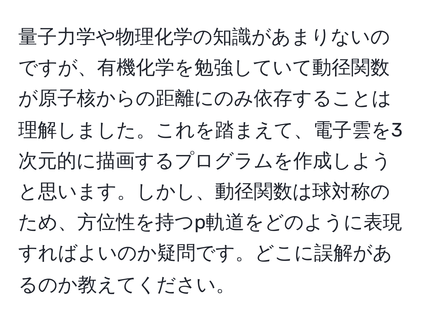 量子力学や物理化学の知識があまりないのですが、有機化学を勉強していて動径関数が原子核からの距離にのみ依存することは理解しました。これを踏まえて、電子雲を3次元的に描画するプログラムを作成しようと思います。しかし、動径関数は球対称のため、方位性を持つp軌道をどのように表現すればよいのか疑問です。どこに誤解があるのか教えてください。