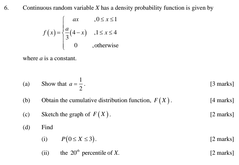 Continuous random variable X has a density probability function is given by
f(x)=beginarrayl ax,0≤ x≤ 1  a/3 (4-x),1≤ x≤ 4 0,otherwiseendarray.
where a is a constant. 
(a) Show that a= 1/2 . [3 marks] 
(b) Obtain the cumulative distribution function, F(X). [4 marks] 
(c) Sketch the graph of F(X). [2 marks] 
(d) Find 
(i) P(0≤ X≤ 3). [2 marks] 
(ii) the 20^(th) percentile of X. [2 marks]