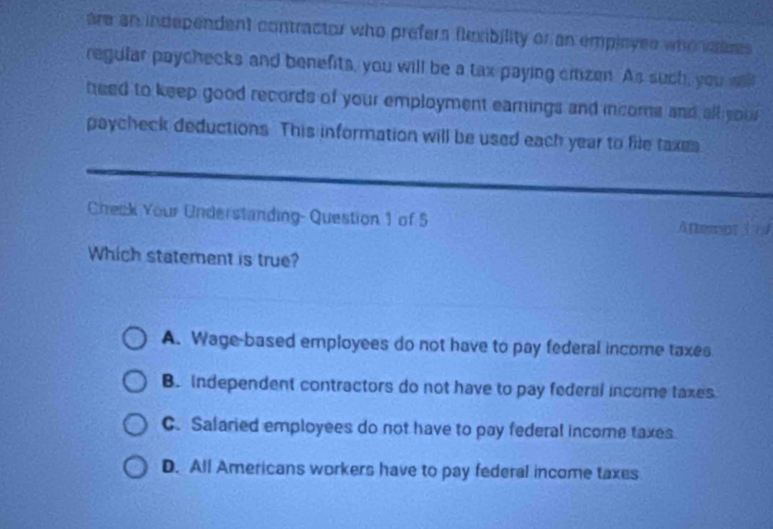 are an independent contractor who prefers flexibility or an empleyes who ases 
regular paychecks and benefits, you will be a tax paying citizen. As such, you willl
heed to keep good records of your employment earnings and income and all sou 
paycheck deductions. This information will be used each year to file taxe
Check Your Understanding- Question 1 of 5 Afteret 30
Which statement is true?
A. Wage-based employees do not have to pay federal income taxes
B. Independent contractors do not have to pay federal income taxes
C. Salaried employees do not have to pay federal income taxes.
D. All Americans workers have to pay federal income taxes