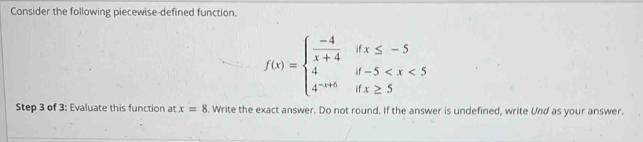 Consider the following piecewise-defined function.
f(x)=beginarrayl  (-4)/x+4 ifx≤ -5 4if-5
Step 3 of 3: Evaluate this function at x=8. Write the exact answer. Do not round. If the answer is undefined, write Und as your answer.