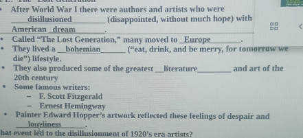 After World War I there were authors and artists who were 
disillusioned (disappointed, without much hope) with □□ < 
American _dream .
□□
Called “The Lost Generation,” many moved to _Europe . 
They lived a __bohemian (“eat, drink, and be merry, for tomorrow we 
die”) lifestyle. 
They also produced some of the greatest _literature _and art of the 
20th century 
Some famous writers: 
F. Scott Fitzgerald 
Ernest Hemingway 
Painter Edward Hopper's artwork reflected these feelings of despair and 
_loneliness ___. 
hat event led to the disillusionment of 1920' s era artists?