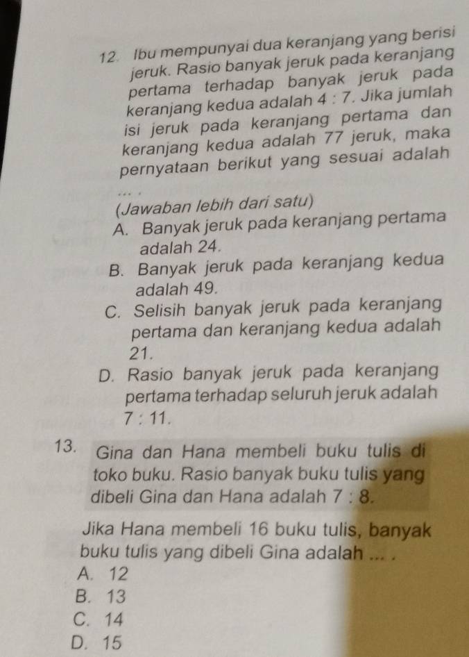 Ibu mempunyai dua keranjang yang berisi
jeruk. Rasio banyak jeruk pada keranjang
pertama terhadap banyak jeruk pada
keranjang kedua adalah 4:7. Jika jumlah
isi jeruk pada keranjang pertama dan
keranjang kedua adalah 77 jeruk, maka
pernyataan berikut yang sesuai adalah
(Jawaban lebih dari satu)
A. Banyak jeruk pada keranjang pertama
adalah 24.
B. Banyak jeruk pada keranjang kedua
adalah 49.
C. Selisih banyak jeruk pada keranjang
pertama dan keranjang kedua adalah
21.
D. Rasio banyak jeruk pada keranjang
pertama terhadap seluruh jeruk adalah
7:11. 
13. Gina dan Hana membeli buku tulis di
toko buku. Rasio banyak buku tulis yang
dibeli Gina dan Hana adalah 7:8. 
Jika Hana membeli 16 buku tulis, banyak
buku tulis yang dibeli Gina adalah ... .
A. 12
B. 13
C. 14
D. 15