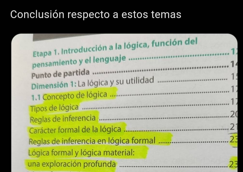 Conclusión respecto a estos temas 
Etapa 1. Introducción a la lógica, función del 
1 
pensamiento y el lenguaje 
14 
Punto de partida 
Dimensión 1: La lógica y su utilidad_ 
1. 
_ 
11 
_ 
1.1 Concepto de lógica 
17 
Tipos de lógica 
Reglas de inferencia 
_2( 
Carácter formal de la lógica _21 

Reglas de inferencia en lógica formal_ 
23 
_ 
Lógica formal y lógica material: 
una exploración profunda _23