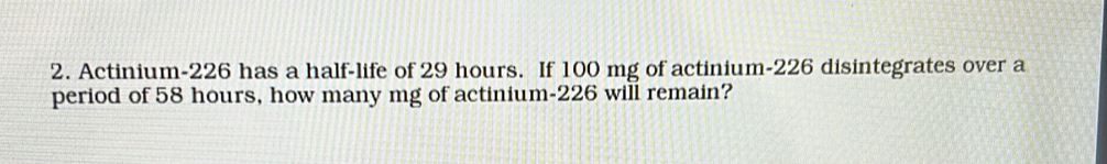 Actinium- 226 has a half-life of 29 hours. If 100 mg of actinium- 226 disintegrates over a 
period of 58 hours, how many mg of actinium- 226 will remain?