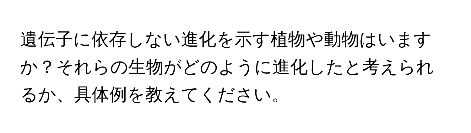 遺伝子に依存しない進化を示す植物や動物はいますか？それらの生物がどのように進化したと考えられるか、具体例を教えてください。