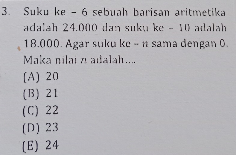 Suku ke - 6 sebuah barisan aritmetika
adalah 24.000 dan suku ke - 10 adalah
18.000. Agar suku ke - n sama dengan 0.
Maka nilai n adalah....
(A) 20
(B) 21
(C) 22
(D) 23
(E) 24