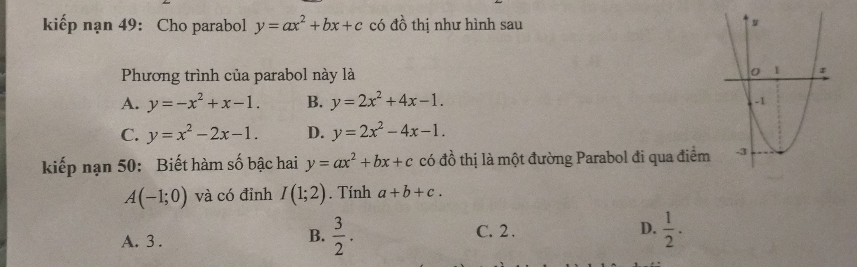 kiếp nạn 49: Cho parabol y=ax^2+bx+c có đồ thị như hình sau 
Phương trình của parabol này là
A. y=-x^2+x-1. B. y=2x^2+4x-1.
C. y=x^2-2x-1. D. y=2x^2-4x-1. 
kiếp nạn 50: Biết hàm số bậc hai y=ax^2+bx+c có đồ thị là một đường Parabol đi qua điểm
A(-1;0) và có đỉnh I(1;2). Tính a+b+c.
A. 3.
B.  3/2 .
C. 2 . D.  1/2 .