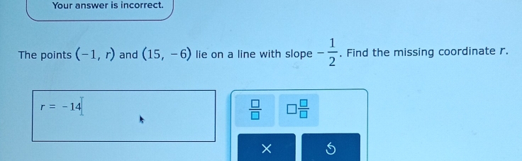 Your answer is incorrect. 
The points (-1,r) and (15,-6) lie on a line with slope - 1/2 . Find the missing coordinate r.
r=-14
 □ /□   □  □ /□  
×