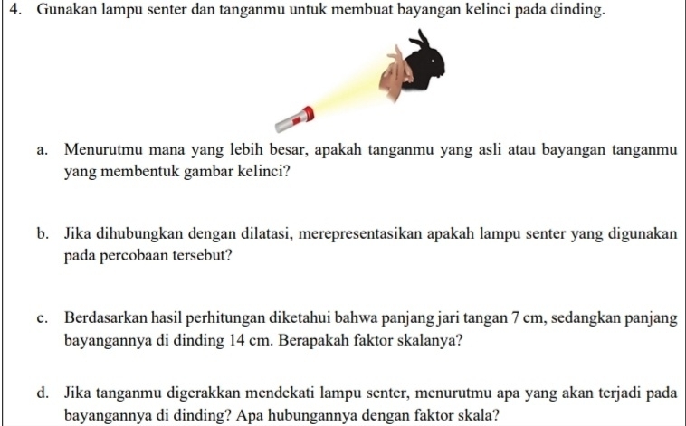 Gunakan lampu senter dan tanganmu untuk membuat bayangan kelinci pada dinding. 
a. Menurutmu mana yang lebih besar, apakah tanganmu yang asli atau bayangan tanganmu 
yang membentuk gambar kelinci? 
b. Jika dihubungkan dengan dilatasi, merepresentasikan apakah lampu senter yang digunakan 
pada percobaan tersebut? 
c. Berdasarkan hasil perhitungan diketahui bahwa panjang jari tangan 7 cm, sedangkan panjang 
bayangannya di dinding 14 cm. Berapakah faktor skalanya? 
d. Jika tanganmu digerakkan mendekati lampu senter, menurutmu apa yang akan terjadi pada 
bayangannya di dinding? Apa hubungannya dengan faktor skala?