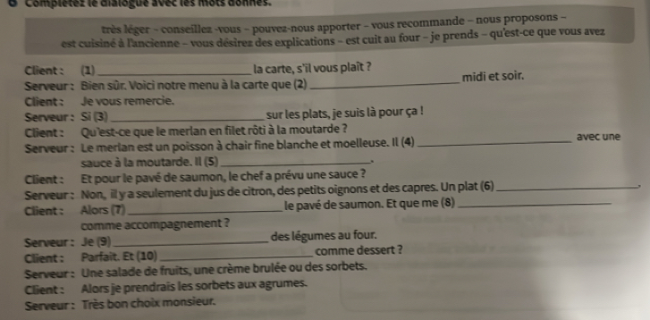 Complétez le dialogue avec les mộts donnes. 
très léger - conseíllez -vous − pouvez-nous apporter - vous recommande - nous proposons - 
est cuisiné à l'ancienne - vous désirez des explications - est cuit au four - je prends - qu'est-ce que vous avez 
Client : (1) la carte, s'il vous plaît ? 
Serveur : Bien sûr. Voici notre menu à la carte que (2) _midi et soir. 
Client : Je vous remercie. 
Serveur: Si (3)_ sur les plats, je suis là pour ça ! 
Client : Qu'est-ce que le merlan en filet rôti à la moutarde ? avec une 
Serveur : Le merlan est un poisson à chair fine blanche et moelleuse. Il (4)_ 
sauce à la moutarde. Il (5)_ 
Client : Et pour le pavé de saumon, le chef a prévu une sauce ? 
Serveur : Non, il y a seulement du jus de citron, des petits oignons et des capres. Un plat (6)_ 
Client : Alors (7) _le pavé de saumon. Et que me (8)_ 
comme accompagnement ? 
Serveur: Je (9)_ des légumes au four. 
Client : Parfaît. Et (10)_ comme dessert ? 
Serveur : Une salade de fruits, une crème brulée ou des sorbets. 
Client : Alors je prendrais les sorbets aux agrumes. 
Serveur : Très bon choix monsieur.