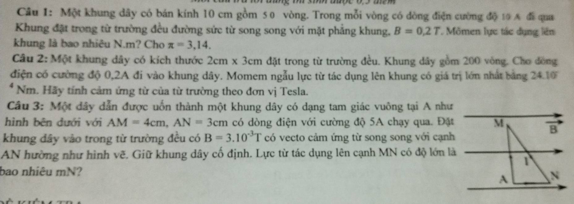 Một khung dây có bán kính 10 cm gồm 50 vòng. Trong mỗi vòng có dòng điện cường độ 10 A đi qua 
Khung đặt trong từ trường đều đường sức từ song song với mặt phẳng khung. B=0,2T Mômen lực tác dụng lên 
khung là bao nhiêu N. m? Cho π =3,14. 
Câu 2: Một khung dây có kích thước 2cm* 3cm đặt trong từ trường đều. Khung dây gồm 200 vòng. Cho đòng 
điện có cường độ 0, 2A đi vào khung dây. Momem ngẫu lực từ tác dụng lên khung có giá trị lớn nhất bảng 24.10 
* Nm. Hãy tính cảm ứng từ của từ trường theo đơn vị Tesla. 
Câu 3: Một đây dẫn được uốn thành một khung dây có dạng tam giác vuông tại A như 
hình bên dưới với AM=4cm, AN=3cm có dòng điện với cường độ 5A chạy qua. Đặt 
khung đây vào trong từ trường đều có B=3.10^(-3)T có vecto cảm ứng từ song song với cạnh 
AN hường như hình vẽ. Giữ khung dây cố định. Lực từ tác dụng lên cạnh MN có độ lớn là 
bao nhiêu mN?