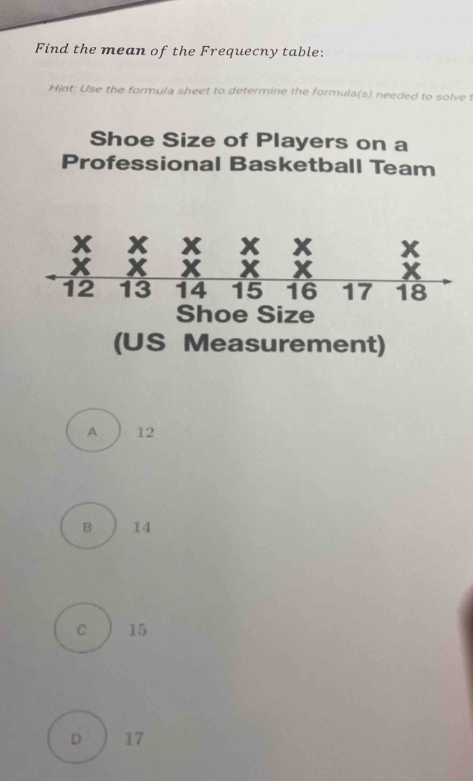 Find the mean of the Frequecny table:
Hint: Use the formula sheet to determine the formula(s) needed to solve t
Shoe Size of Players on a
Professional Basketball Team
(US Measurement)
A 12
B 14
C 15
D 17