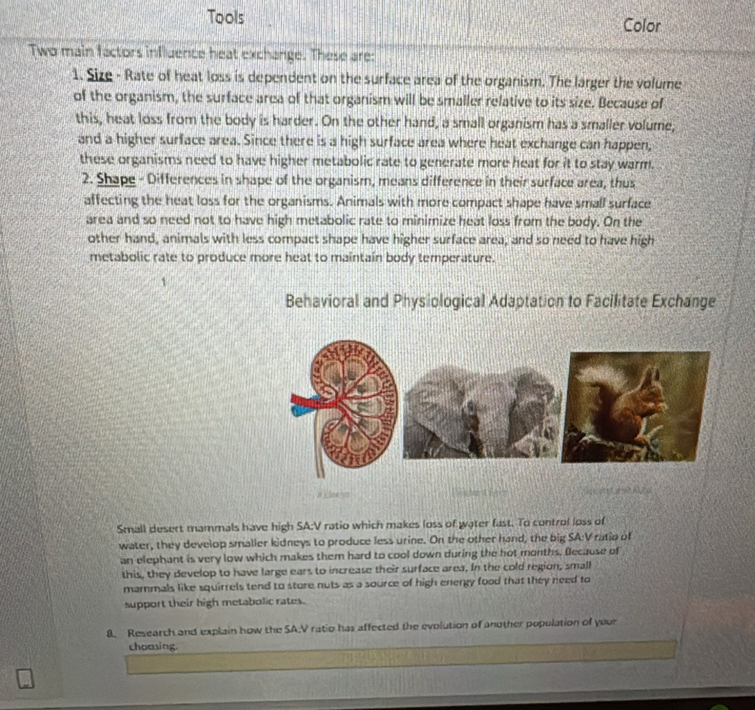 Tools 
Color 
Two main factors influence heat exchange. These are: 
1. Size - Rate of heat loss is dependent on the surface area of the organism. The larger the volume 
of the organism, the surface area of that organism will be smaller relative to its size. Because of 
this, heat loss from the body is harder. On the other hand, a small organism has a smaller volume, 
and a higher surface area. Since there is a high surface area where heat exchange can happen, 
these organisms need to have higher metabolic rate to generate more heat for it to stay warm. 
2. Shape - Differences in shape of the organism, means difference in their surface area, thus 
affecting the heat loss for the organisms. Animals with more compact shape have small surface 
area and so need not to have high metabolic rate to minimize heat loss from the body. On the 
other hand, animals with less compact shape have higher surface area; and so need to have high 
metabolic rate to produce more heat to maintain body temperature. 
Behavioral and Physiological Adaptation to Facilitate Exchange 
C e M 
Small desert mammals have high SA:V ratio which makes loss of water fast. To control loss of 
water, they develop smaller kidneys to produce less urine. On the other hand, the big SA:V ratio of 
an elephant is very low which makes them hard to cool down during the hot months. Because of 
this, they develop to have large ears to increase their surface area. in the cold region, small 
mammals like squirrels tend to sture nuts as a source of high energy food that they need to 
support their high metabolic rates. 
8. Research and explain how the SA.V ratio has affected the evolution of another population of your 
choasing.