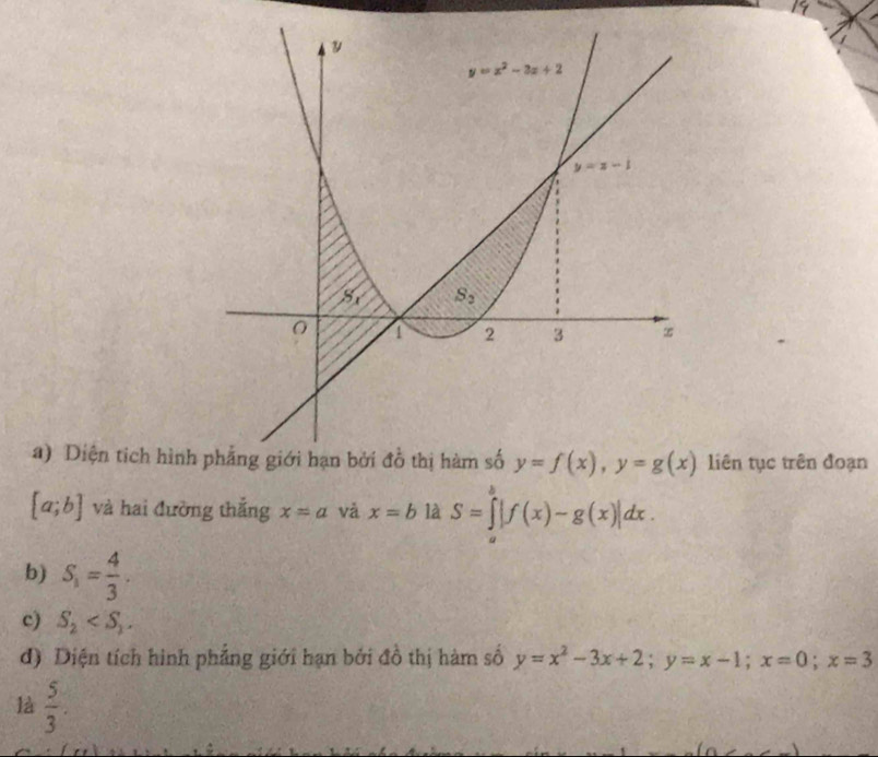 Diện tích hìnhliên tục trên đoạn
[a;b] và hai đường thắng x=a và x=b là S=∈tlimits^b|f(x)-g(x)|dx.
b) S_1= 4/3 .
c) S_2
d) Diện tích hình phẳng giới hạn bởi đồ thị hàm số y=x^2-3x+2;y=x-1;x=0;x=3
là  5/3 .