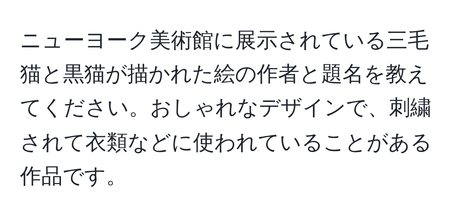 ニューヨーク美術館に展示されている三毛猫と黒猫が描かれた絵の作者と題名を教えてください。おしゃれなデザインで、刺繍されて衣類などに使われていることがある作品です。