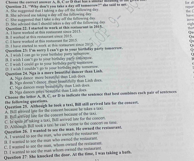 Choose the correct answer A, B, C or D that has a similar meaning to the given one
Question 21. “Why don’t you take a day off tomorrow?” she said to me. for ab repor
A. She suggested that I taking a day off the following day.
B. She advised me taking a day off the following day. the (
C. She suggested that I take a day off the following day. have invo
D. She advised that I should takes a day off the following day. eigh
Question 22. I started to work at this restaurant in 2015.
A. I have worked at this restaurant since 2015. thir
Qu
B. I worked at this restaurant since 2015.
Qu
C. I have worked at this restaurant for 2015.
Q
D. I have started to work at this restaurant since 2015.
Q
Question 23: I’m sorry I can’t go to your birthday party tomorrow.
Q
A. I wish I can go to your birthday party tomorrow.
Q
B. I wish I can’t go to your birthday party tomorrow. R
C. I wish I could go to your birthday party tomorrow.
c
D. I wish I couldn't go to your birthday party tomorrow.
Question 24. Nga is a more beautiful dancer than Linh.
A. Nga dance more beautiful than Linh does.
B. Nga doesn’t dance more beautifully than Linh does.
C. Nga dances more beautifully than Linh does.
D. Nga dances more beautiful than Linh does.
Choose the letter A, B, C, or D to indicate the sentence that best combines each pair of sentences
the following questions.
Question 25. Although he took a taxi, Bill still arrived late for the concert.
A. Bill arrived late for the concert because he takes a taxi.
B. Bill arrived late for the concert because of the taxi.
C. In spite of taking a taxi, Bill arrived late for the concert.
D. Although Bill took a taxi he can’t come to the concert on time.
Question 26. I wanted to see the man. He owned the restaurant.
A. I wanted to see the man, who owned the restaurant.
B. I wanted to see the man who owned the restaurant.
C. I wanted to see the man, whom owned the restaurant.
D. I wanted to see the man whom owned the restaurant.
Question 27: She knocked the door. At the time, I was taking a bath.
1 1