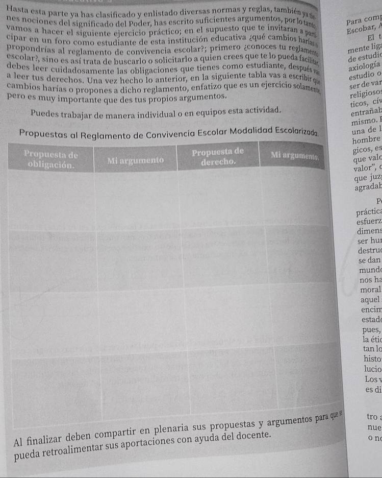 Hasta esta parte ya has clasificado y enlistado diversas normas y reglas, también jats 
nes nociones del significado del Poder, has escrito suficientes argumentos, por lo tant 
Para comp 
vamos a hacer el siguiente ejercicio práctico; en el supuesto que te invitaran a pas 
Escobar, A 
El t 
cipar en un foro como estudiante de esta institución educativa ¿qué cambios harías 
propondrías al reglamento de convivencia escolar?; primero ¿conoces tu reglame mente liga 
escolar?, sino es así trata de buscarlo o solicitarlo a quien crees que te lo pueda facilitar 
de estudio 
debes leer cuidadosamente las obligaciones que tienes como estudiante, después vas 
axiología 
a leer tus derechos. Una vez hecho lo anterior, en la siguiente tabla vas a escribirq 
cambios harías o propones a dicho reglamento, enfatizo que es un ejercicio solamente 
ser de var estudio o 
pero es muy importante que des tus propios argumentos. 
religiosos 
ticos, cív 
Puedes trabajar de manera individual o en equipos esta actividad. 
entrañah 
mismo. I 
lar Modalidad Escolarizauna de l 
bre 
valc 
s, es 
or”, c 
juz 
adal 
P 
áctica 
fuerz 
mens 
r hu 
stru 
dan 
und 
os ha 
oral 
quel 
ncim 
stad 
ues, 
a étic 
an lo 
isto 
ucio 
Los v 
es di 
nue 
Al finalizar deben compatro 
pueda retroalimentar sus aportaciones con ayuda del docente. 
o n