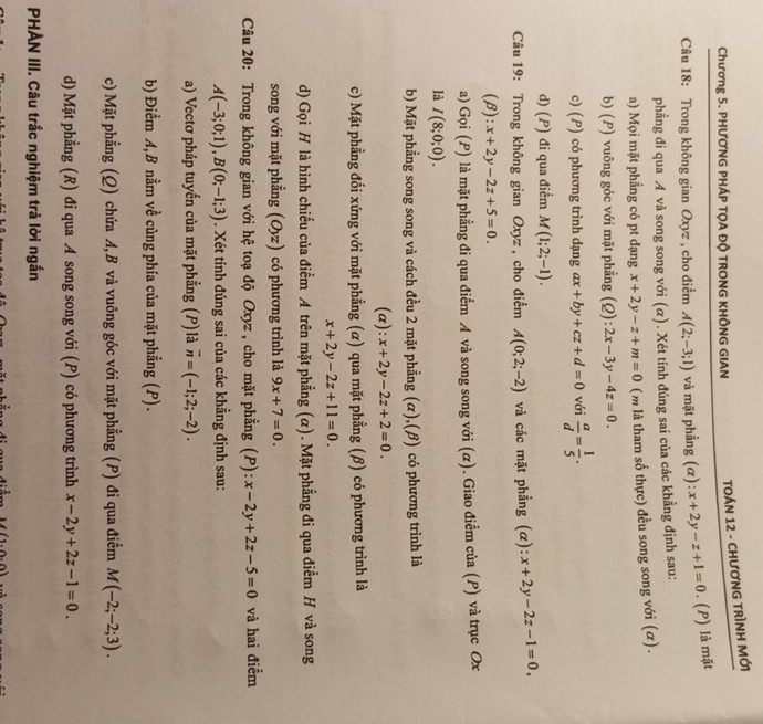 Chương 5. PHƯơNG PHÁP TỌA ĐỘ TRONG KHÔNG GIAN  TOÁN 12 - CHươNG TRÌNH MỚi
Câu 18: Trong không gian Oxyz , cho điểm A(2;-3;1) và mặt phẳng (α): x+2y-z+1=0. (P) là mặt
phẳng đi qua  và song song với (α). Xét tính đúng sai của các khẳng định sau:
a) Mọi mặt phẳng có pt dạng x+2y-z+m=0 (m là tham số thực) đều song song với (α).
b) (P) vuông góc với mặt phẳng (Q): 2x-3y-4z=0.
c) (P) có phương trình dạng ax+by+cz+d=0 với  a/d = 1/5 .
d) (P) đi qua điểm M(1;2;-1).
Câu 19: Trong không gian Oxyz , cho điểm A(0;2;-2) và các mặt phẳng (α) x+2y-2z-1=0,
(beta ):x+2y-2z+5=0.
a) Gọi (P) là mặt phẳng đi qua điểm A và song song với (α). Giao điểm của (P) và trục Ox
là I(8;0;0).
b) Mặt phẳng song song và cách đều 2 mặt phẳng (α),(β) có phương trình là
(α): x+2y-2z+2=0.
c) Mặt phẳng đối xứng với mặt phẳng (α) qua mặt phẳng (β) có phương trình là
x+2y-2z+11=0.
d) Gọi H là hình chiếu của điềm A trên mặt phẳng (α). Mặt phẳng đi qua điểm H và song
song với mặt phẳng (O_yz) có phương trình là 9x+7=0.
Câu 20: Trong không gian với hệ toạ độ Oxyz , cho mặt phẳng (P): x-2y+2z-5=0 và hai điểm
A(-3;0;1),B(0;-1;3). Xét tính đúng sai của các khẳng định sau:
a) Vectơ pháp tuyến của mặt phẳng (P) là overline n=(-1;2;-2).
b) Điểm A,B nằm về củng phía của mặt phẳng (P).
c) Mặt phẳng (Q) chứa A,B và vuông góc với mặt phẳng (P) đi qua điểm M(-2;-2;3).
d) Mặt phẳng (R) đi qua A song song với (P) có phương trình x-2y+2z-1=0.
PHẢN III. Câu trắc nghiệm trả lời ngắn