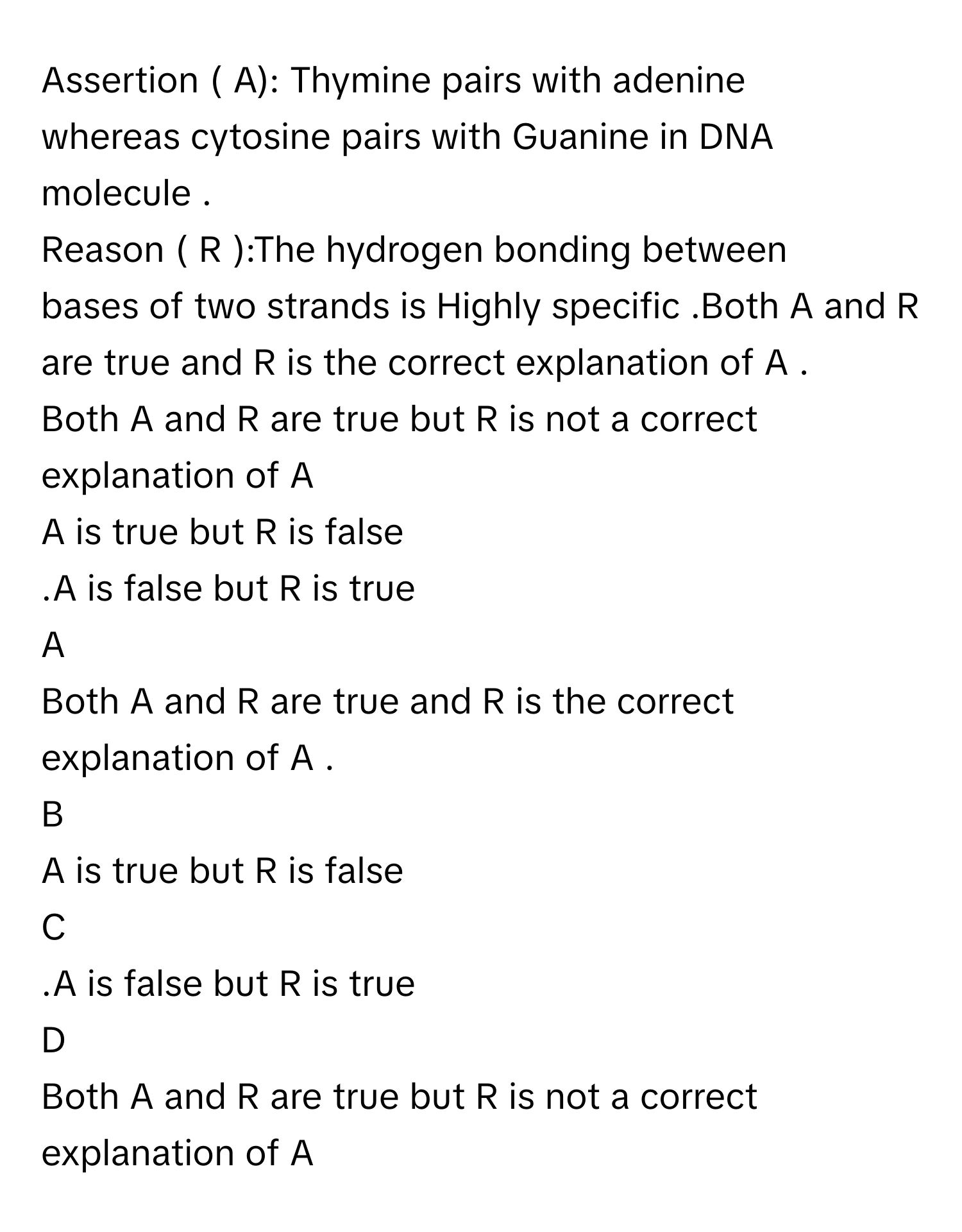 Assertion ( A): Thymine pairs with adenine
whereas cytosine pairs with Guanine in DNA
molecule .
Reason ( R ):The hydrogen bonding between
bases of two strands is Highly specific .Both A and R are true and R is the correct explanation of A .
Both A and R are true but R is not a correct explanation of A
A is true but R is false
.A is false but R is true

A  
Both A and R are true and R is the correct explanation of A . 


B  
A is true but R is false 


C  
.A is false but R is true 


D  
Both A and R are true but R is not a correct explanation of A