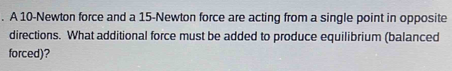 A 10-Newton force and a 15-Newton force are acting from a single point in opposite 
directions. What additional force must be added to produce equilibrium (balanced 
forced)?