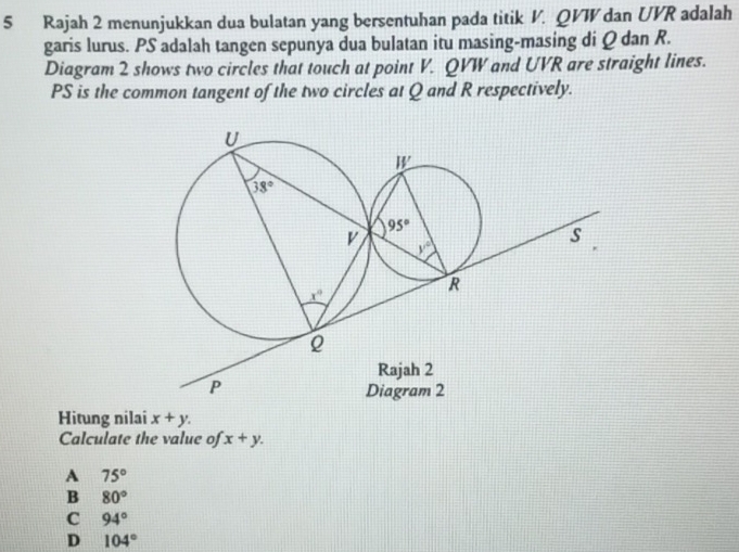 Rajah 2 menunjukkan dua bulatan yang bersentuhan pada titik V. QVW dan UVR adalah
garis lurus. PS adalah tangen sepunya dua bulatan itu masing-masing di Q dan R.
Diagram 2 shows two circles that touch at point V. QVW and UVR are straight lines.
PS is the common tangent of the two circles at Q and R respectively.
Hitung nilai x+y.
Calculate the value of x+y.
A 75°
B 80°
C 94°
D 104°