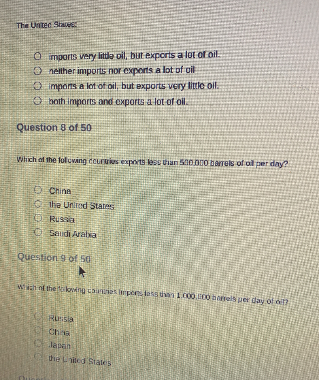 The United States:
imports very little oil, but exports a lot of oil.
neither imports nor exports a lot of oil
imports a lot of oil, but exports very little oil.
both imports and exports a lot of oil.
Question 8 of 50
Which of the following countries exports less than 500,000 barrels of oil per day?
China
the United States
Russia
Saudi Arabia
Question 9 of 50
Which of the following countries imports less than 1,000,000 barrels per day of oil?
Russia
China
Japan
the United States