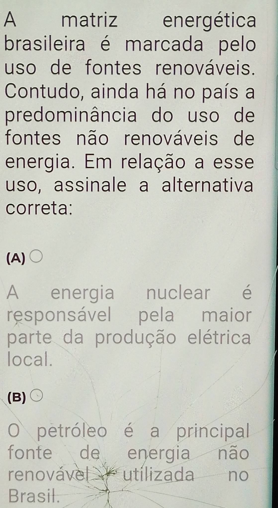 A matriz energética
brasileira é marcada pelo
uso de fontes renováveis.
Contudo, ainda há no país a
predominância do uso de
fontes não renováveis de
energia. Em relação a esse
uso, assinale a alternativa
correta:
(A)
A energia nuclear é
responsável pela maior
parte da produção elétrica
local.
(B)
O petróleo é a principal
fonte de energia não
renovável utílizada no
Brasil.