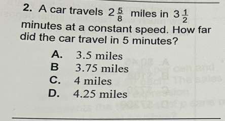 A car travels 2 5/8  miles in 3 1/2 
minutes at a constant speed. How far
did the car travel in 5 minutes?
A. 3.5 miles
B 3.75 miles
C. 4 miles
D. 4.25 miles