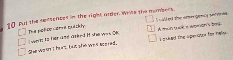 Put the sentences in the right order. Write the numbers. 
The police came quickly. I colled the emergency services. 
I went to her and asked if she was OK. A man took a woman's bog. 
She wasn't hurt, but she was scared. I asked the operator for help.