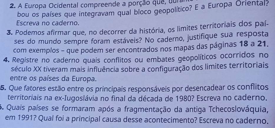 A Europa Ocidental compreende a porção que, dural 
bou os países que integravam qual bloco geopolítico? E a Europa Oriental? 
Escreva no caderno. 
3. Podemos afirmar que, no decorrer da história, os limites territoriais dos paí- 
ses do mundo sempre foram estáveis? No caderno, justifique sua resposta 
com exemplos - que podem ser encontrados nos mapas das páginas 18 a 21. 
4. Registre no caderno quais conflitos ou embates geopolíticos ocorridos no 
século XX tiveram mais influência sobre a configuração dos limites territoriais 
entre os países da Europa. 
5. Que fatores estão entre os principais responsáveis por desencadear os conflitos 
territoriais na ex-Iugoslávia no final da década de 1980? Escreva no caderno. 
6. Quais países se formaram após a fragmentação da antiga Tchecoslováquia, 
em 1991? Qual foi a principal causa desse acontecimento? Escreva no caderno.