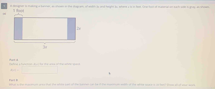 A designer is making a banner, as shown in the diagram, of width 3z and height 2z, where z is in feet. One foot of material on each side is gray, as shown. 
(a) 
Part A 
Define a function A(x) for the area of the white space.
A(x)=□
Part B 
What is the maximum area that the white part of the banner can be if the maximum width of the white soace is 10 feet? Show all of vour work.