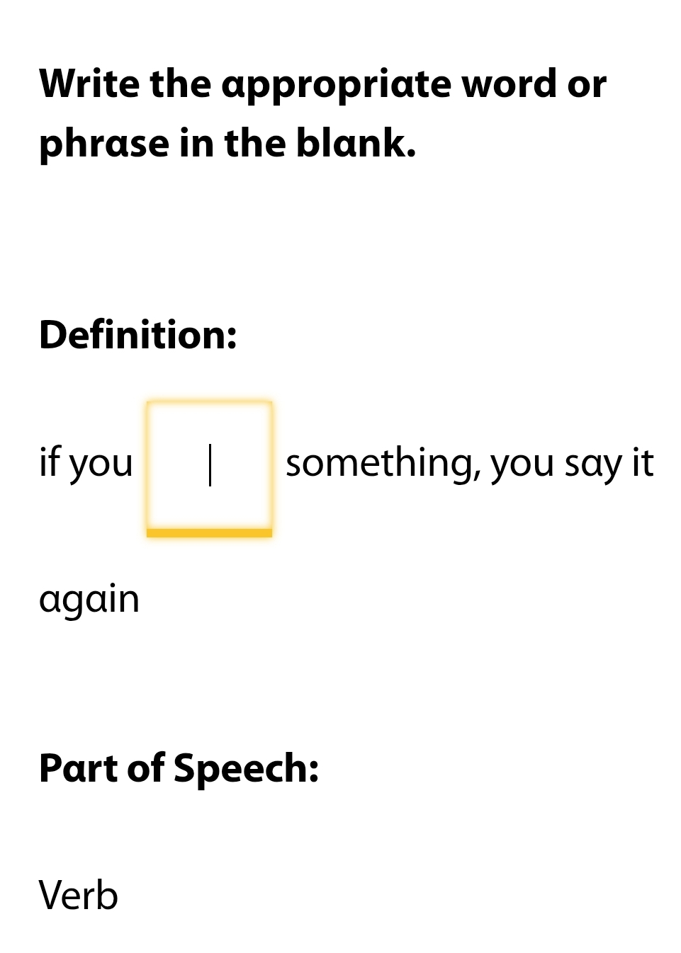 Write the appropriate word or 
phrase in the blank. 
Definition: 
if you something, you say it 
again 
Part of Speech: 
Verb