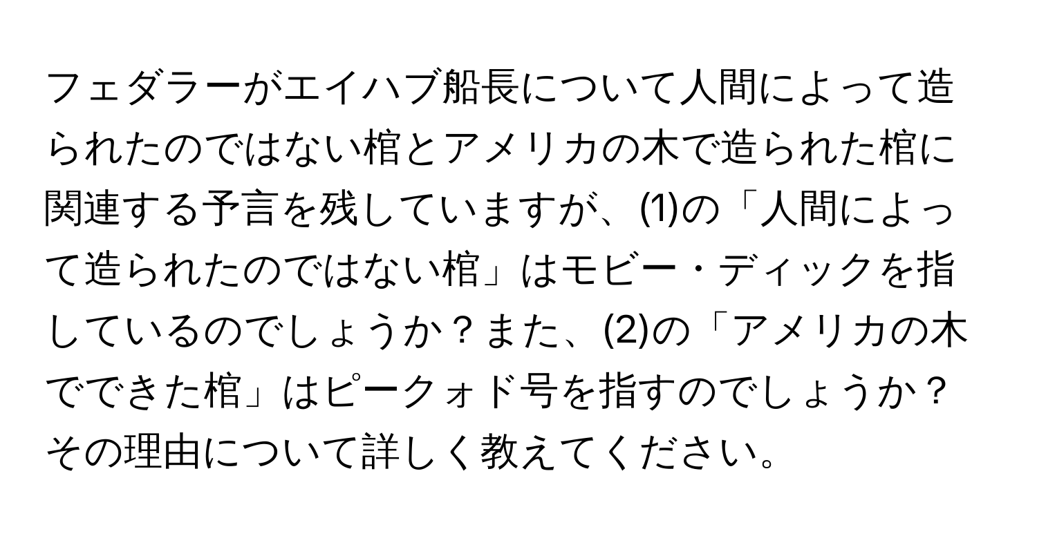 フェダラーがエイハブ船長について人間によって造られたのではない棺とアメリカの木で造られた棺に関連する予言を残していますが、(1)の「人間によって造られたのではない棺」はモビー・ディックを指しているのでしょうか？また、(2)の「アメリカの木でできた棺」はピークォド号を指すのでしょうか？その理由について詳しく教えてください。