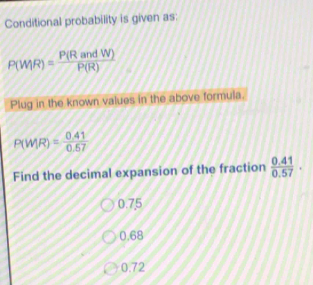 Conditional probability is given as:
P(WR)= P(RandW)/P(R) 
Plug in the known values in the above formula.
P(WIR)= (0.41)/0.57 
Find the decimal expansion of the fraction  (0.41)/0.57 .
0.75
0.68
0.72