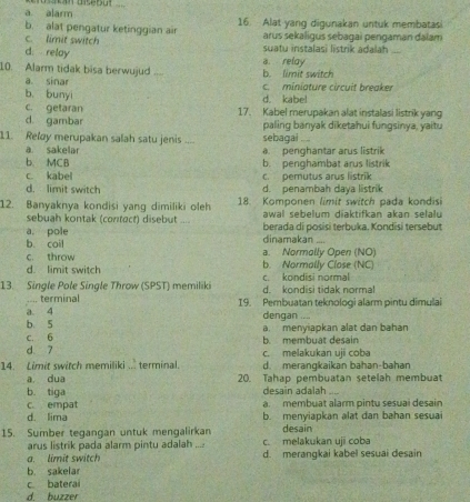 a alarm
b. alat pengatur ketinggian air 16. Alat yang digunakan untuk membatasi
c. limit switch arus sekaligus sebagai pengaman dalam
d relay suatu instalasi listrik adalah_
10. Alarm tidak bisa berwujud .... a. relay b. limit switch
a sinar
b. bunyi c. miniature circuit breaker
d. kabe!
c. getaran 17. Kabel merupakan alat instalasi listrik yang
d. gambar paling banyak diketahui fungsinya, yaitu
11. Rely merupakan salah satu jenis _sebagai ....

a. sakelar a penghantar arus listrik
b. MCB b. penghambat arus listrik
c. kabel c. pemutus arus listrik
d. limit switch d. penambah daya listrik
12. Banyaknya kondisi yang dimiliki oleh 18. Komponen limit switch pada kondisi
sebuah kontak (contect) disebut .... awal sebelum diaktifkan akan selalu
a. pole berada di posisi terbuka. Kondisi tersebut
b. coil dinamakan ....
c. throw b. Normally Close (NC) a. Normolly Open (NO)
d. limit switch
13. Single Pole Single Throw (SPST) memiliki d. kondisi tidak normal c. kondisi normal
.... terminal
a 4 19. Pembuatan teknologi alarm pintu dimulai
dengan ....
b. 5 a. menyiapkan alat dan bahan
c. 6
d 7 b. membuat desain
c. melakukan uji coba
14. Limit switch memiliki ... terminal. d. merangkaikan bahan-bahan
a dua 20. Tahap pembuatan setelah membuat
b. tiga desain adalah_
c. empat a. membuat alarm pintu sesuai desain
d. lima b. menyiapkan alat dan bahan sesuai
15. Sumber tegangan untuk mengalirkan c. melakukan uji coba desain
arus listrik pada alarm pintu adalah ....
a. limit switch d. merangkai kabel sesuai desain
b. sakelar
c baterai
d. buzzer