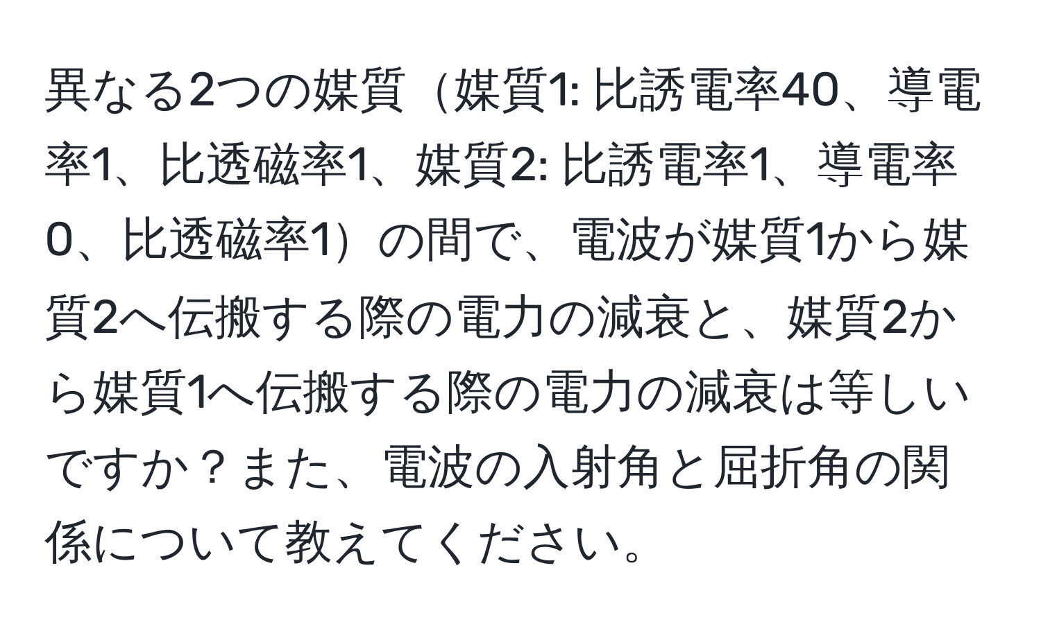 異なる2つの媒質媒質1: 比誘電率40、導電率1、比透磁率1、媒質2: 比誘電率1、導電率0、比透磁率1の間で、電波が媒質1から媒質2へ伝搬する際の電力の減衰と、媒質2から媒質1へ伝搬する際の電力の減衰は等しいですか？また、電波の入射角と屈折角の関係について教えてください。