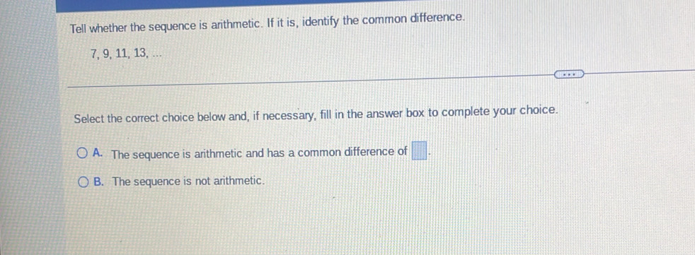 Tell whether the sequence is arithmetic. If it is, identify the common difference.
7, 9, 11, 13, ..
Select the correct choice below and, if necessary, fill in the answer box to complete your choice.
A. The sequence is arithmetic and has a common difference of □.
B. The sequence is not arithmetic.